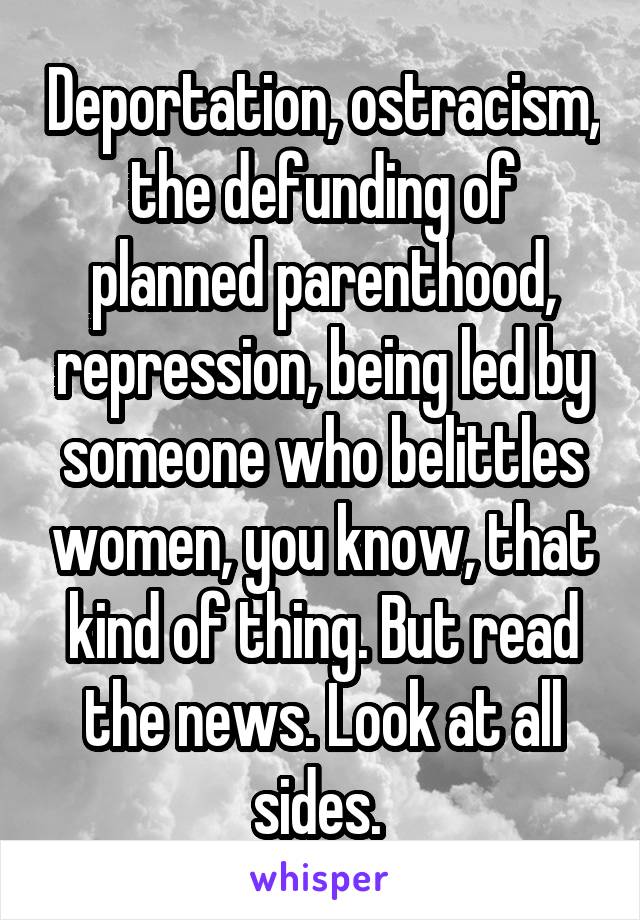 Deportation, ostracism, the defunding of planned parenthood, repression, being led by someone who belittles women, you know, that kind of thing. But read the news. Look at all sides. 