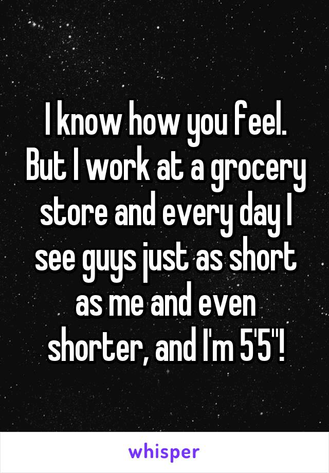 I know how you feel. But I work at a grocery store and every day I see guys just as short as me and even shorter, and I'm 5'5"!