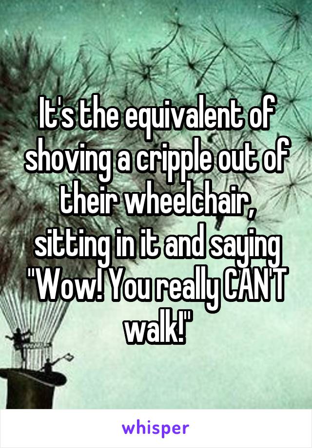 It's the equivalent of shoving a cripple out of their wheelchair, sitting in it and saying "Wow! You really CAN'T walk!"