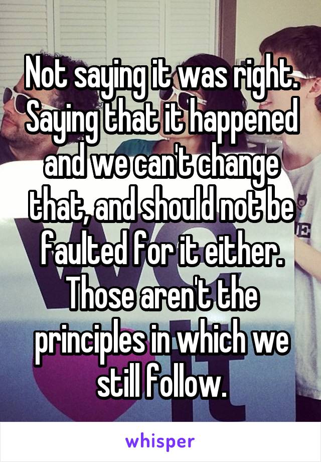 Not saying it was right. Saying that it happened and we can't change that, and should not be faulted for it either. Those aren't the principles in which we still follow.