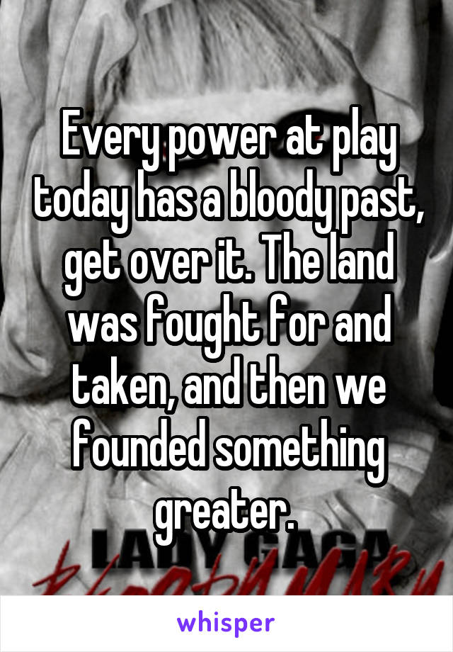 Every power at play today has a bloody past, get over it. The land was fought for and taken, and then we founded something greater. 