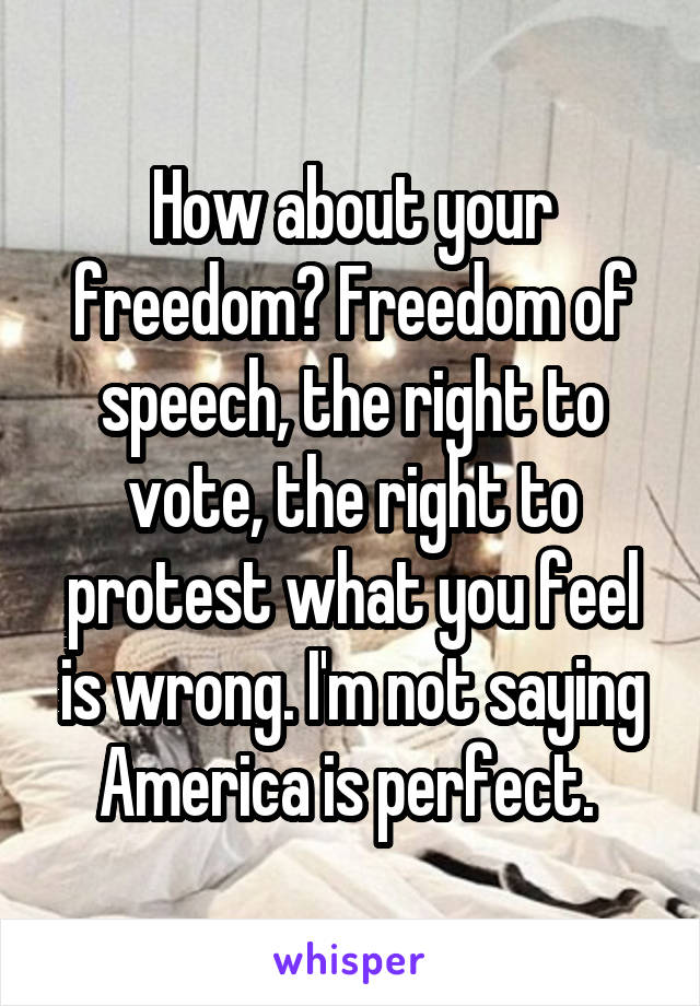 How about your freedom? Freedom of speech, the right to vote, the right to protest what you feel is wrong. I'm not saying America is perfect. 