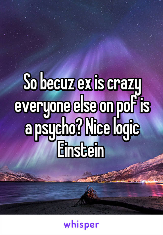 So becuz ex is crazy everyone else on pof is a psycho? Nice logic Einstein 