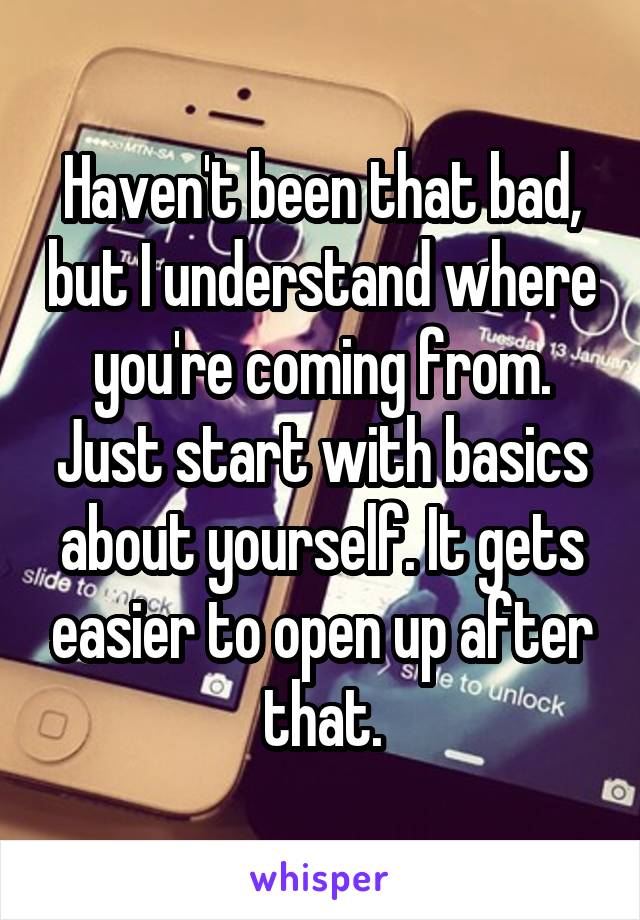 Haven't been that bad, but I understand where you're coming from. Just start with basics about yourself. It gets easier to open up after that.