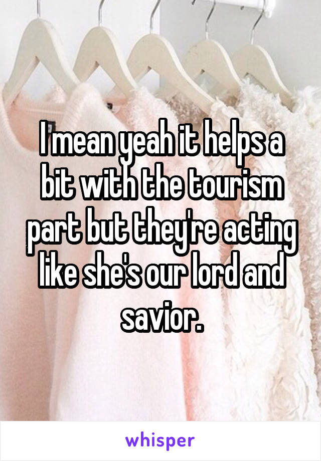 I mean yeah it helps a bit with the tourism part but they're acting like she's our lord and savior.