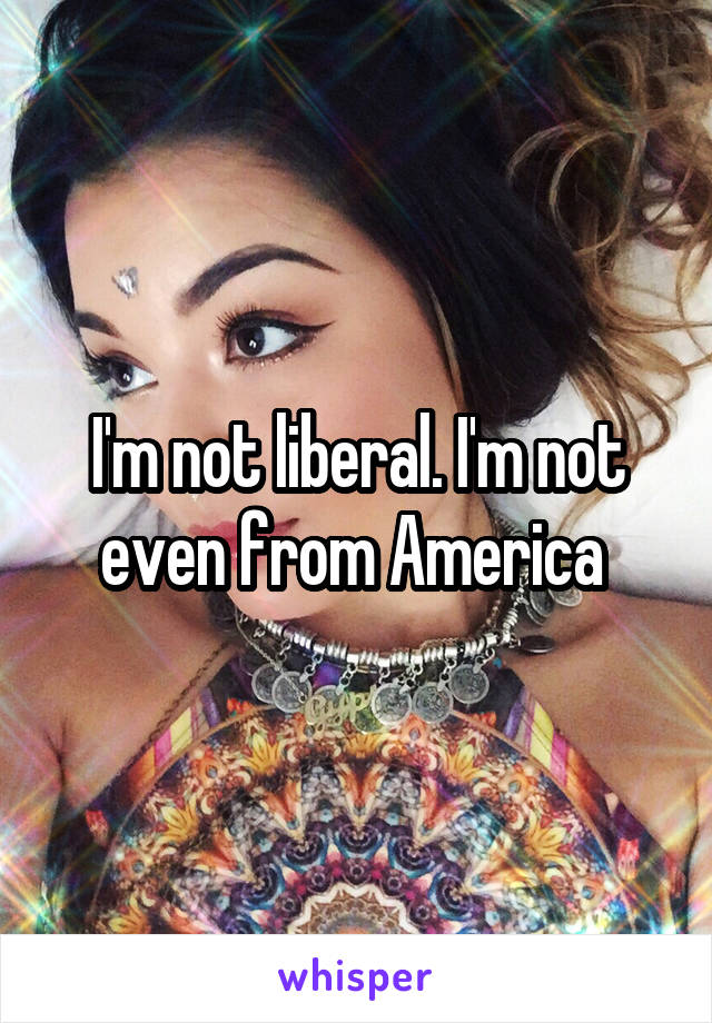 I'm not liberal. I'm not even from America 