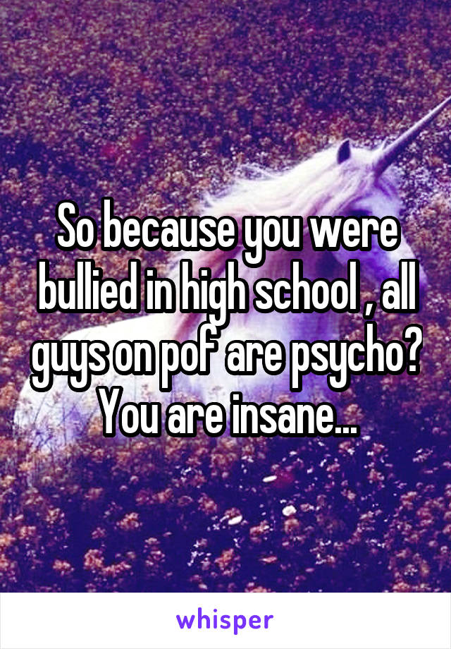 So because you were bullied in high school , all guys on pof are psycho? You are insane...