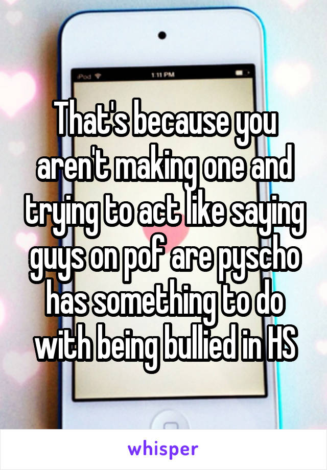 That's because you aren't making one and trying to act like saying guys on pof are pyscho has something to do with being bullied in HS