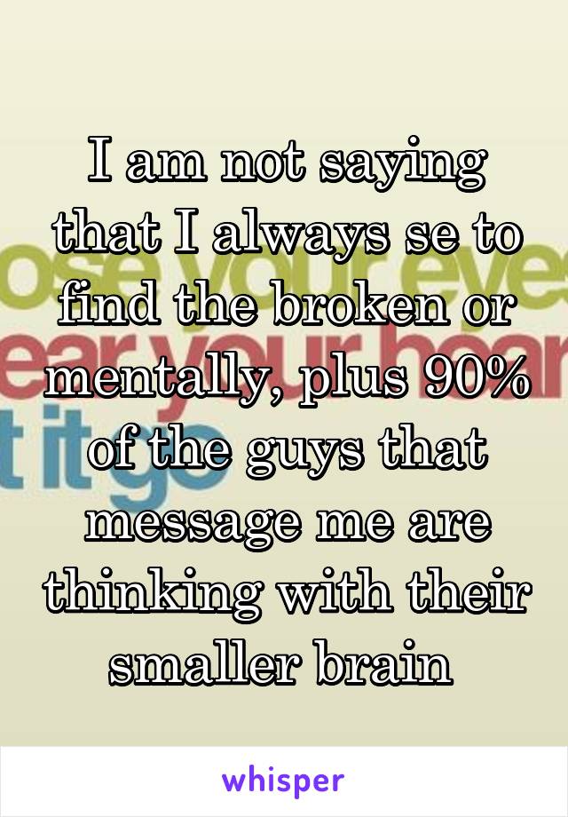 I am not saying that I always se to find the broken or mentally, plus 90% of the guys that message me are thinking with their smaller brain 