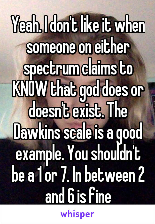 Yeah. I don't like it when someone on either spectrum claims to KNOW that god does or doesn't exist. The Dawkins scale is a good example. You shouldn't be a 1 or 7. In between 2 and 6 is fine