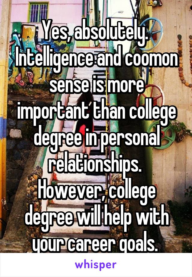 Yes, absolutely.  Intelligence and coomon sense is more important than college degree in personal relationships.  However, college degree will help with your career goals. 