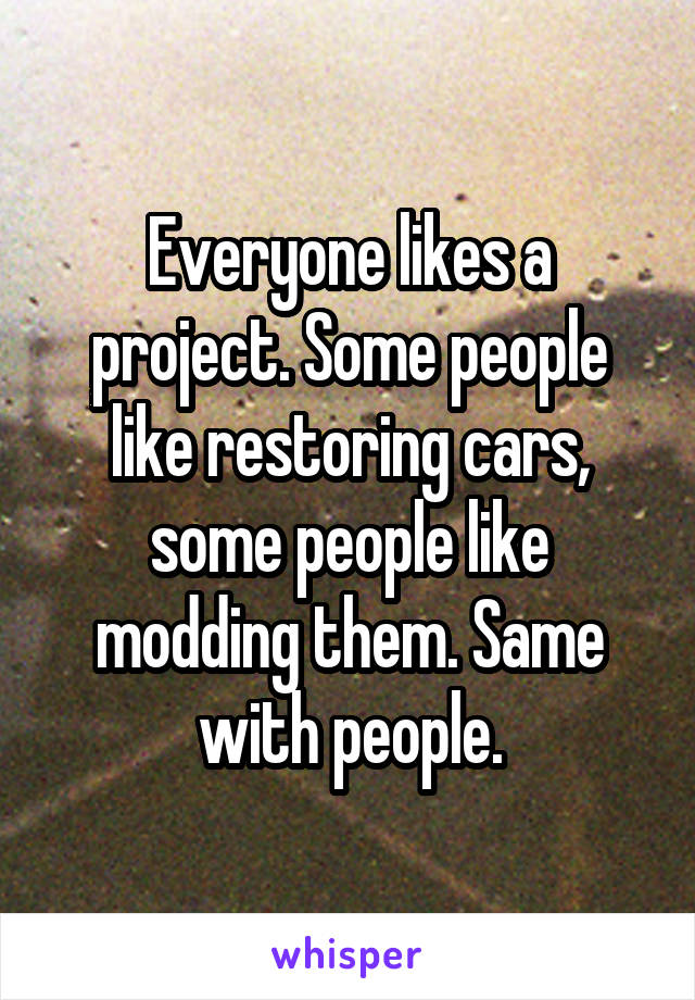Everyone likes a project. Some people like restoring cars, some people like modding them. Same with people.