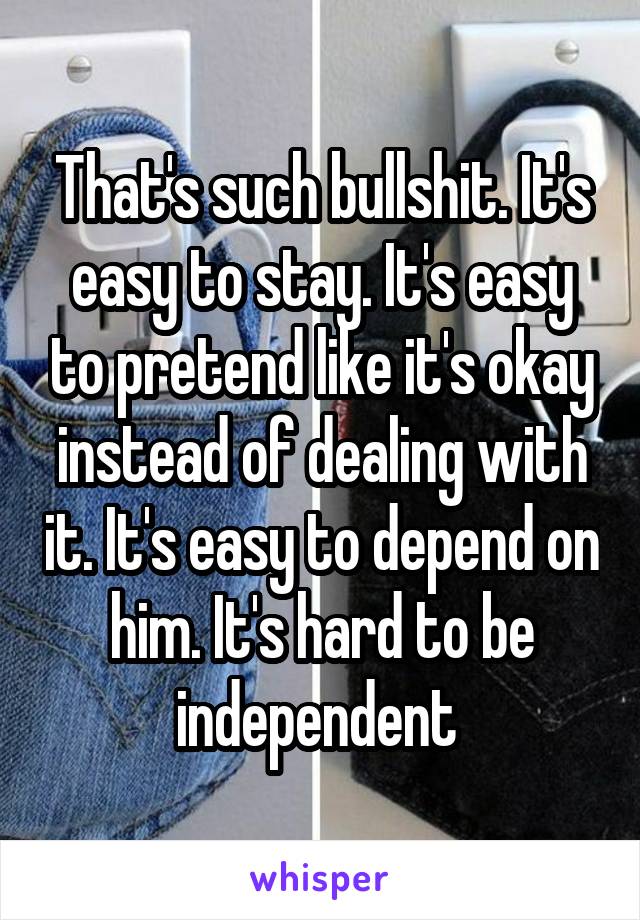 That's such bullshit. It's easy to stay. It's easy to pretend like it's okay instead of dealing with it. It's easy to depend on him. It's hard to be independent 