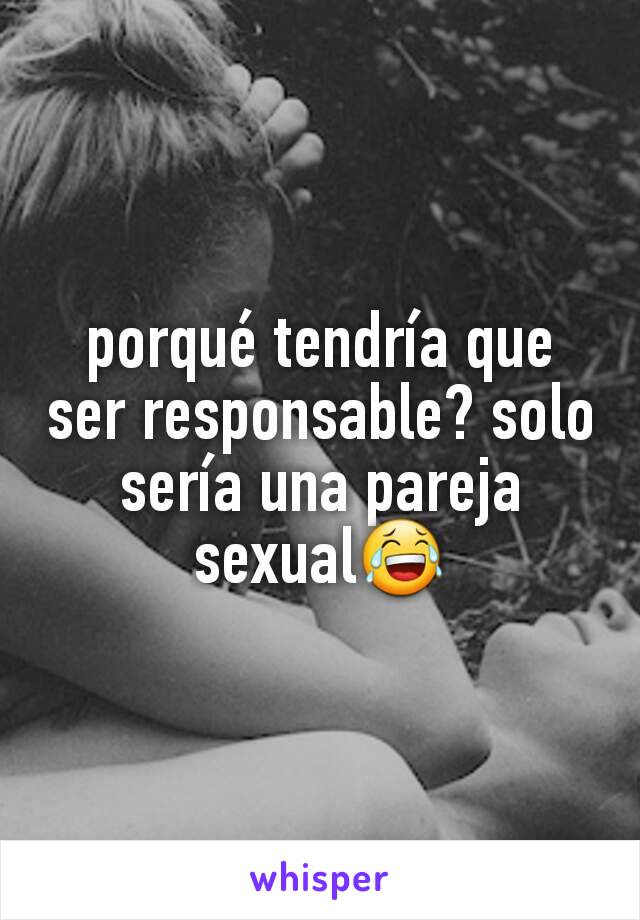 porqué tendría que ser responsable? solo sería una pareja sexual😂