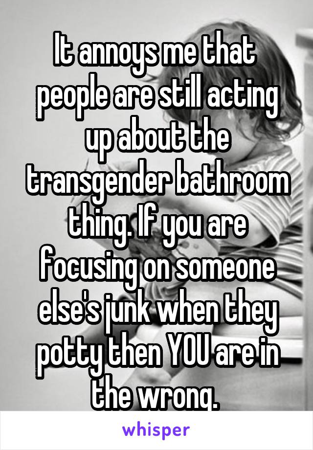 It annoys me that  people are still acting up about the transgender bathroom thing. If you are focusing on someone else's junk when they potty then YOU are in the wrong. 