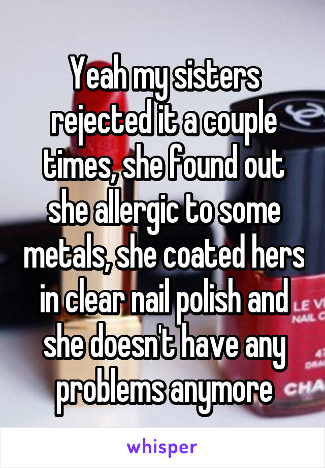 Yeah my sisters rejected it a couple times, she found out she allergic to some metals, she coated hers in clear nail polish and she doesn't have any problems anymore