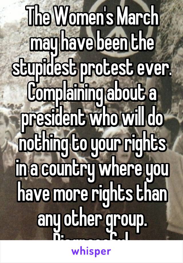 The Women's March may have been the stupidest protest ever. Complaining about a president who will do nothing to your rights in a country where you have more rights than any other group. Disgraceful.