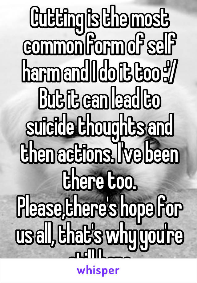 Cutting is the most common form of self harm and I do it too :'/ But it can lead to suicide thoughts and then actions. I've been there too. Please,there's hope for us all, that's why you're still here