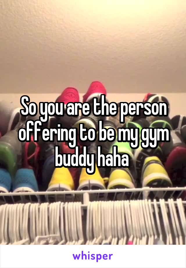 So you are the person offering to be my gym buddy haha 