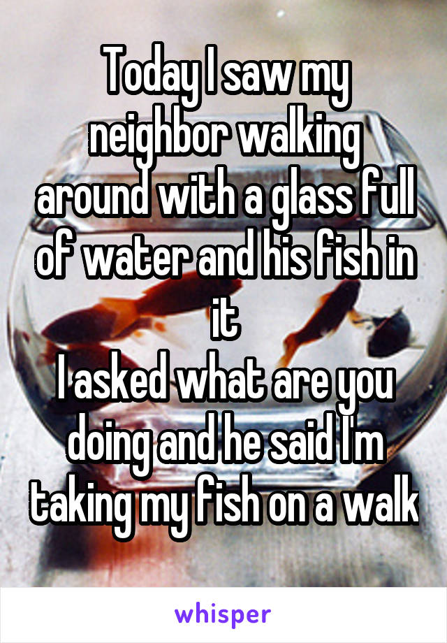 Today I saw my neighbor walking around with a glass full of water and his fish in it
I asked what are you doing and he said I'm taking my fish on a walk 