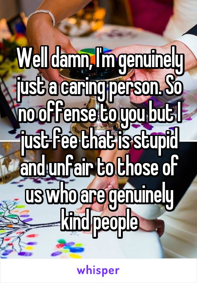 Well damn, I'm genuinely just a caring person. So no offense to you but I just fee that is stupid and unfair to those of us who are genuinely kind people