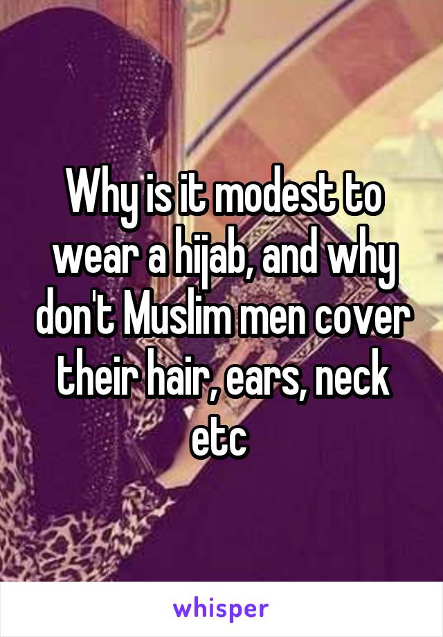 Why is it modest to wear a hijab, and why don't Muslim men cover their hair, ears, neck etc 