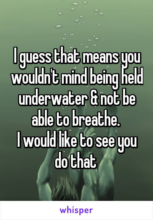 I guess that means you wouldn't mind being held underwater & not be able to breathe. 
I would like to see you do that 