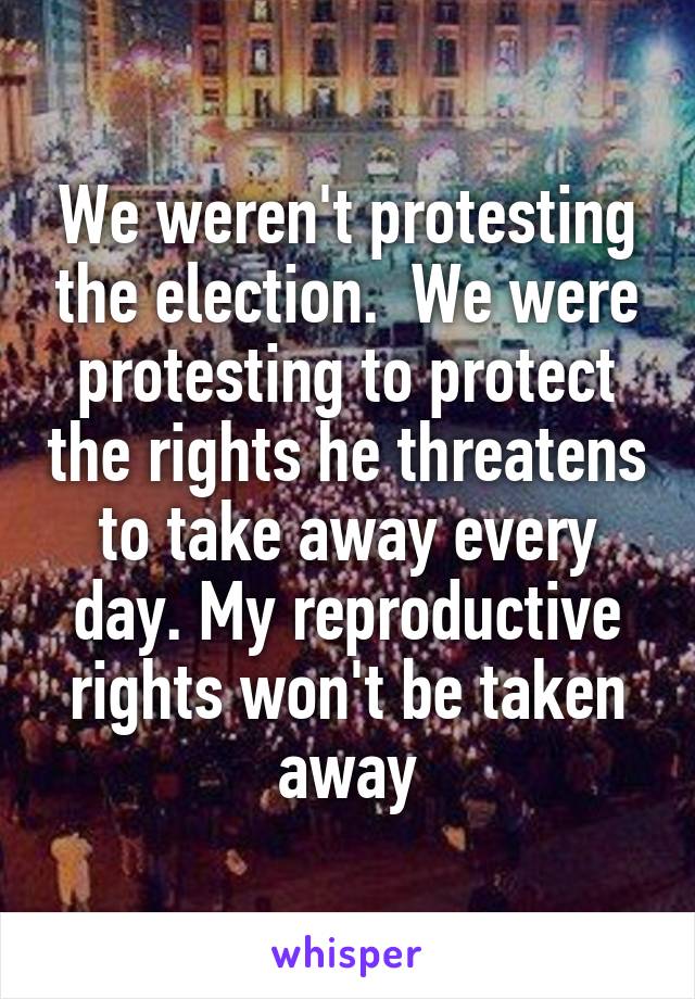 We weren't protesting the election.  We were protesting to protect the rights he threatens to take away every day. My reproductive rights won't be taken away