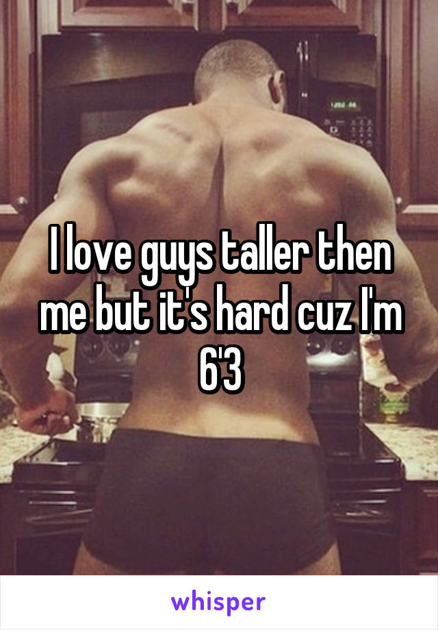 I love guys taller then me but it's hard cuz I'm 6'3