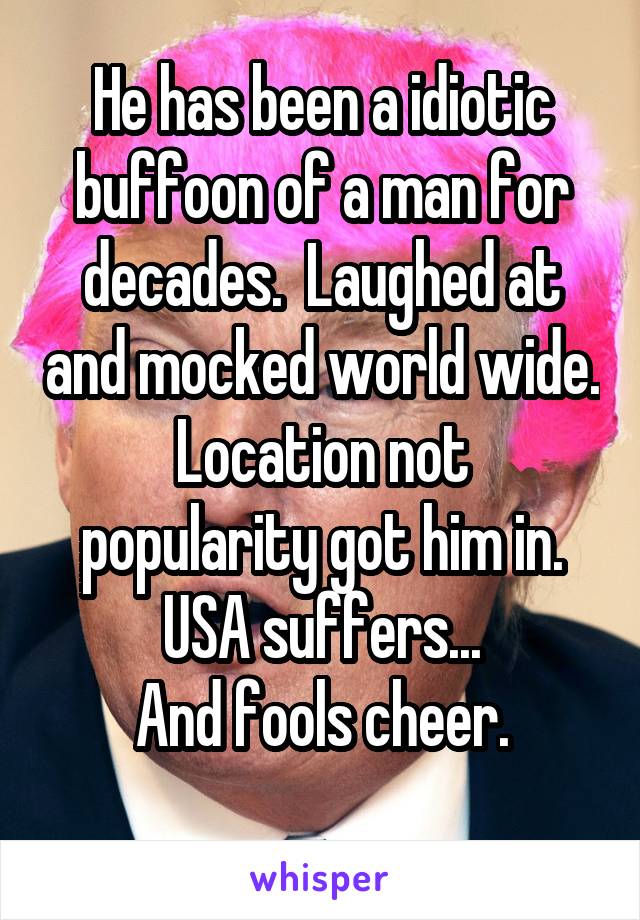 He has been a idiotic buffoon of a man for decades.  Laughed at and mocked world wide.
Location not popularity got him in.
USA suffers...
And fools cheer.
