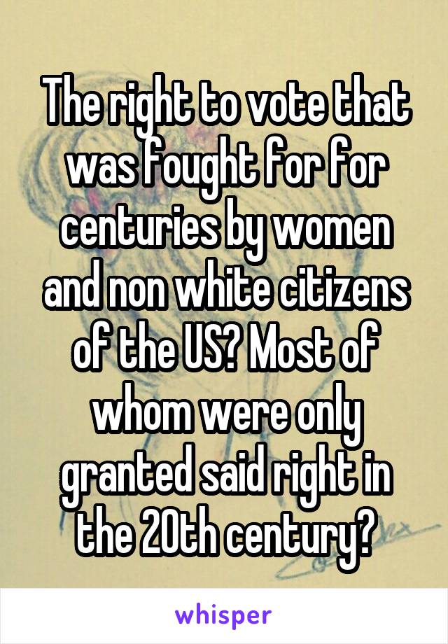 The right to vote that was fought for for centuries by women and non white citizens of the US? Most of whom were only granted said right in the 20th century?