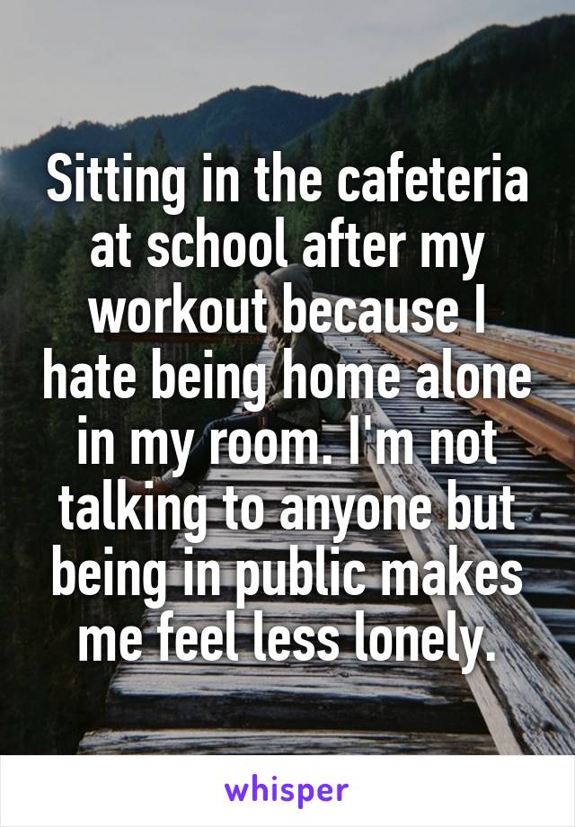Sitting in the cafeteria at school after my workout because I hate being home alone in my room. I'm not talking to anyone but being in public makes me feel less lonely.