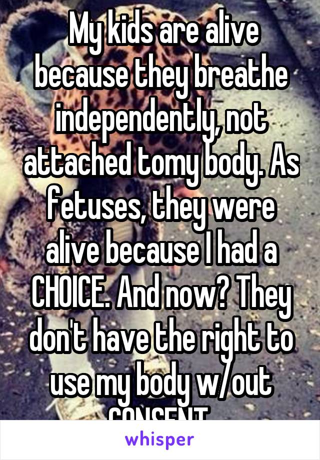  My kids are alive because they breathe independently, not attached tomy body. As fetuses, they were alive because I had a CHOICE. And now? They don't have the right to use my body w/out CONSENT.