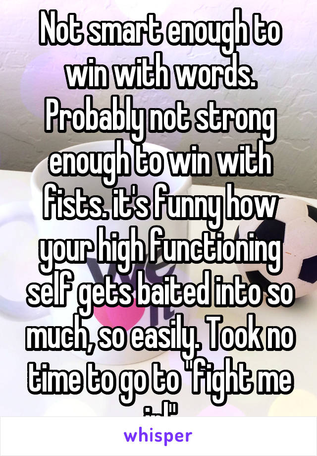 Not smart enough to win with words. Probably not strong enough to win with fists. it's funny how your high functioning self gets baited into so much, so easily. Took no time to go to "fight me irl"