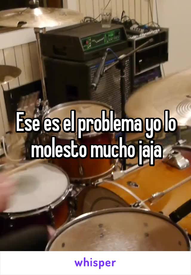 Ese es el problema yo lo molesto mucho jaja