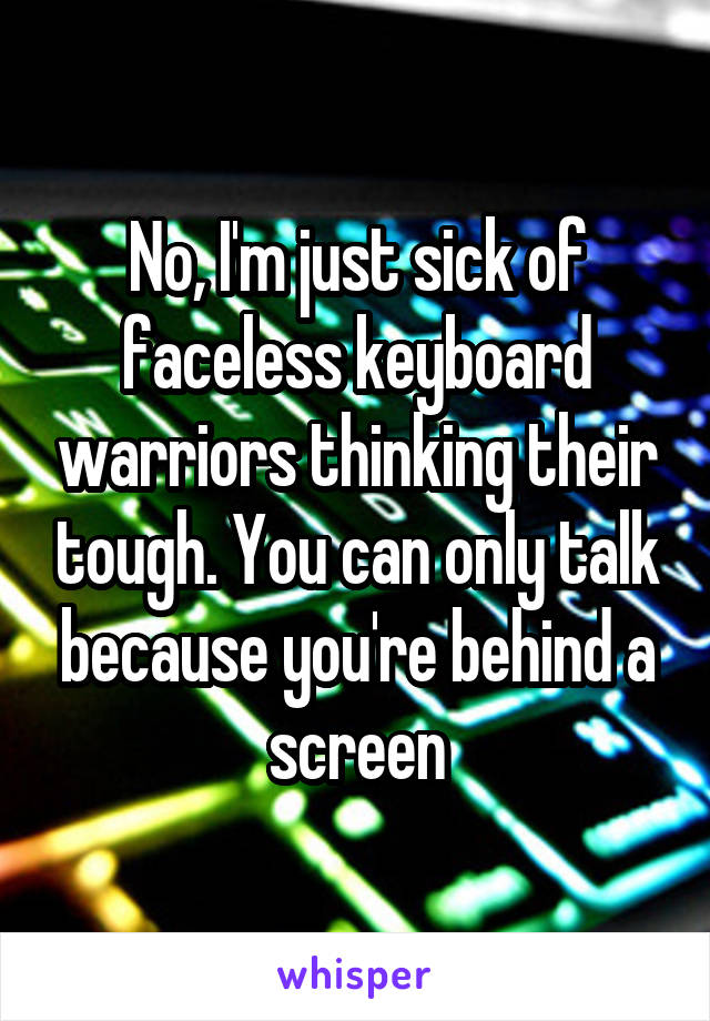 No, I'm just sick of faceless keyboard warriors thinking their tough. You can only talk because you're behind a screen