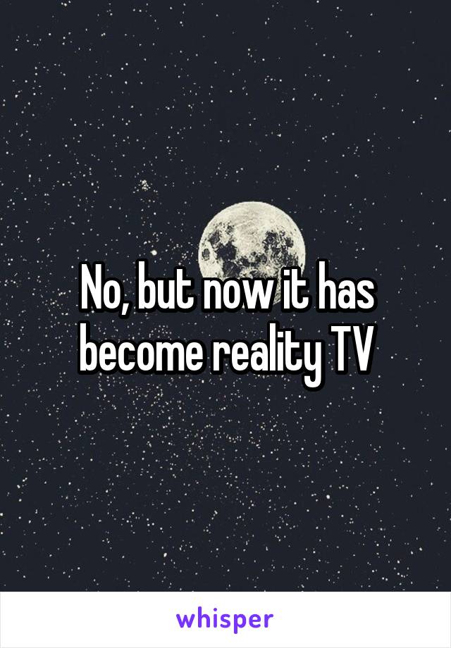 No, but now it has become reality TV