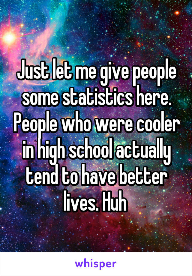 Just let me give people some statistics here. People who were cooler in high school actually tend to have better lives. Huh 