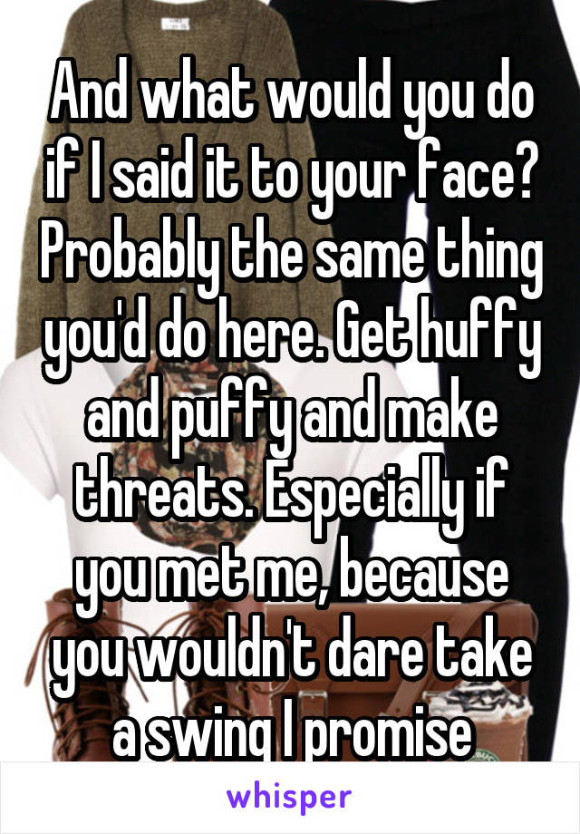 And what would you do if I said it to your face? Probably the same thing you'd do here. Get huffy and puffy and make threats. Especially if you met me, because you wouldn't dare take a swing I promise