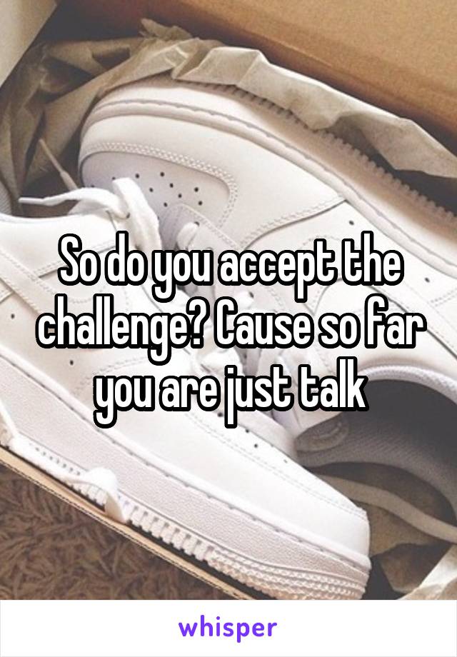 So do you accept the challenge? Cause so far you are just talk