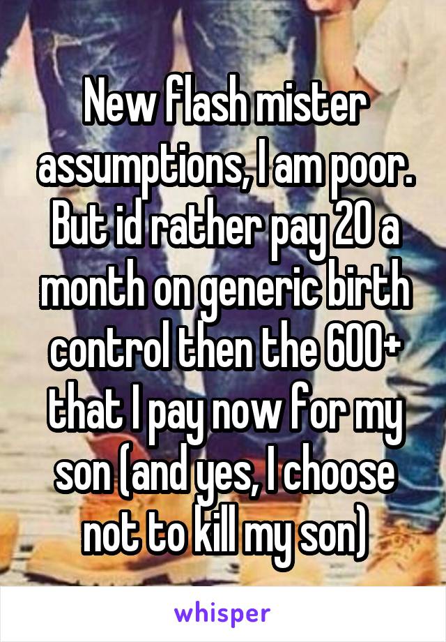 New flash mister assumptions, I am poor. But id rather pay 20 a month on generic birth control then the 600+ that I pay now for my son (and yes, I choose not to kill my son)