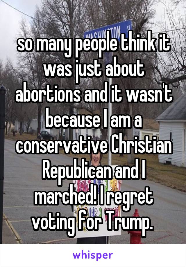 so many people think it was just about abortions and it wasn't because I am a conservative Christian Republican and I marched! I regret voting for Trump. 