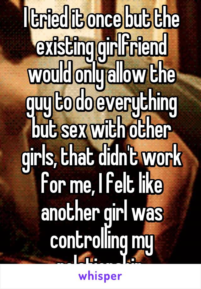 I tried it once but the existing girlfriend would only allow the guy to do everything but sex with other girls, that didn't work for me, I felt like another girl was controlling my relationship.