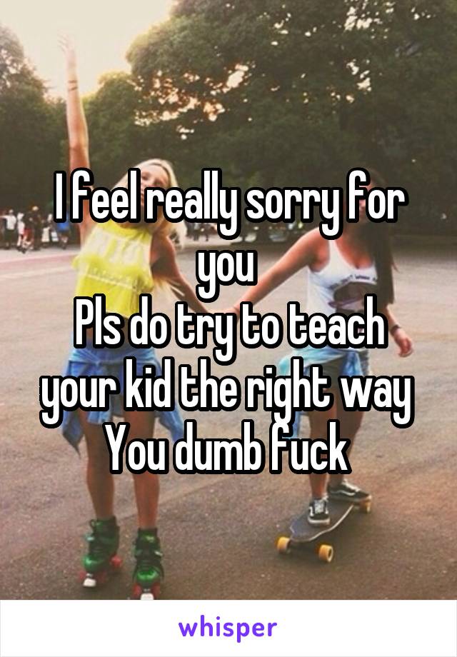 I feel really sorry for you 
Pls do try to teach your kid the right way 
You dumb fuck 