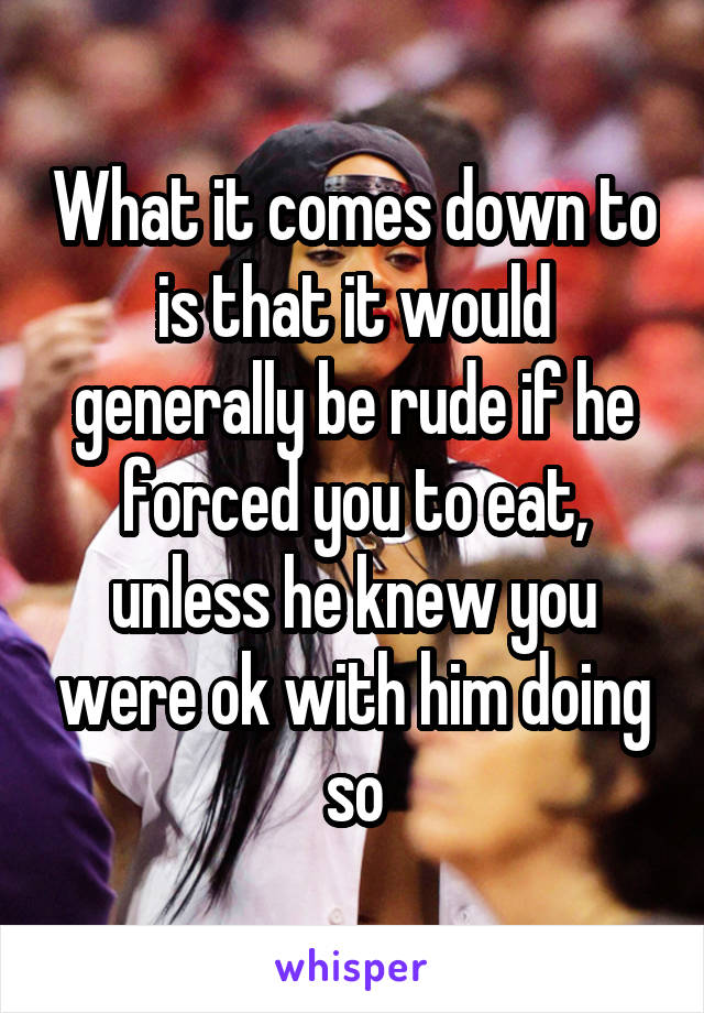 What it comes down to is that it would generally be rude if he forced you to eat, unless he knew you were ok with him doing so