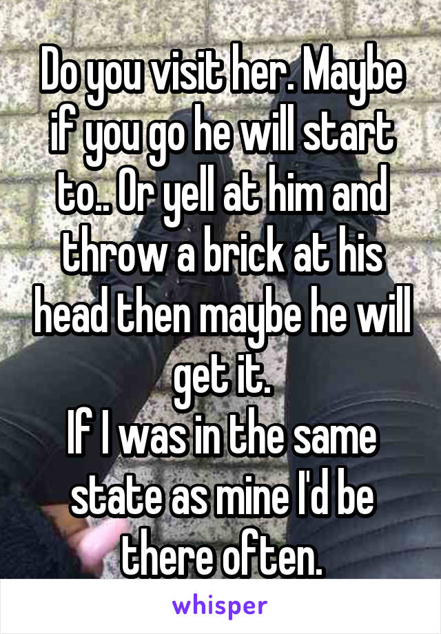 Do you visit her. Maybe if you go he will start to.. Or yell at him and throw a brick at his head then maybe he will get it.
If I was in the same state as mine I'd be there often.