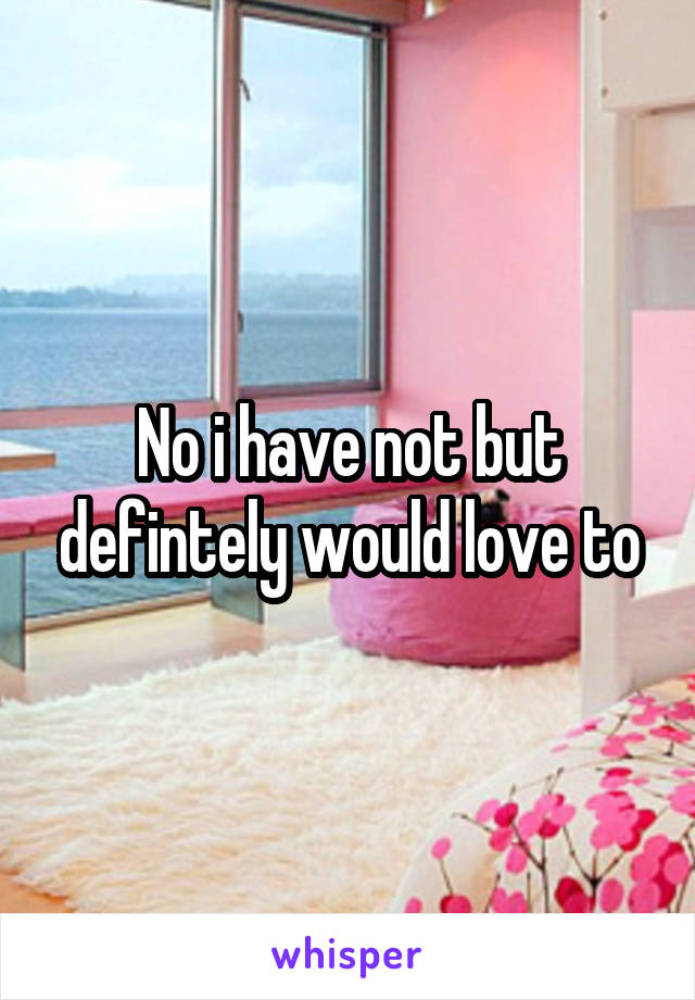 No i have not but defintely would love to