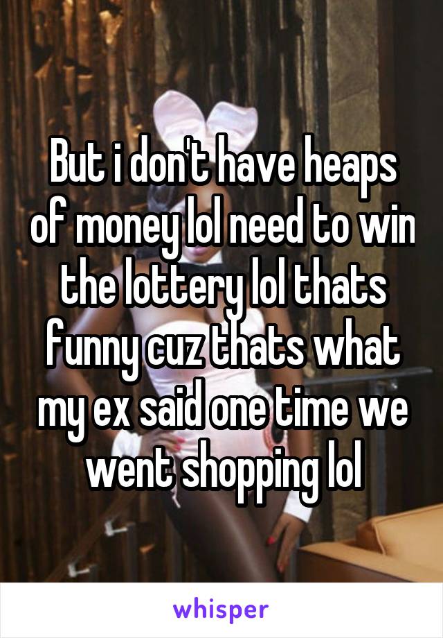 But i don't have heaps of money lol need to win the lottery lol thats funny cuz thats what my ex said one time we went shopping lol