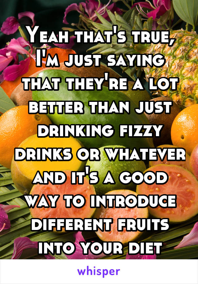 Yeah that's true, I'm just saying that they're a lot better than just drinking fizzy drinks or whatever and it's a good way to introduce different fruits into your diet