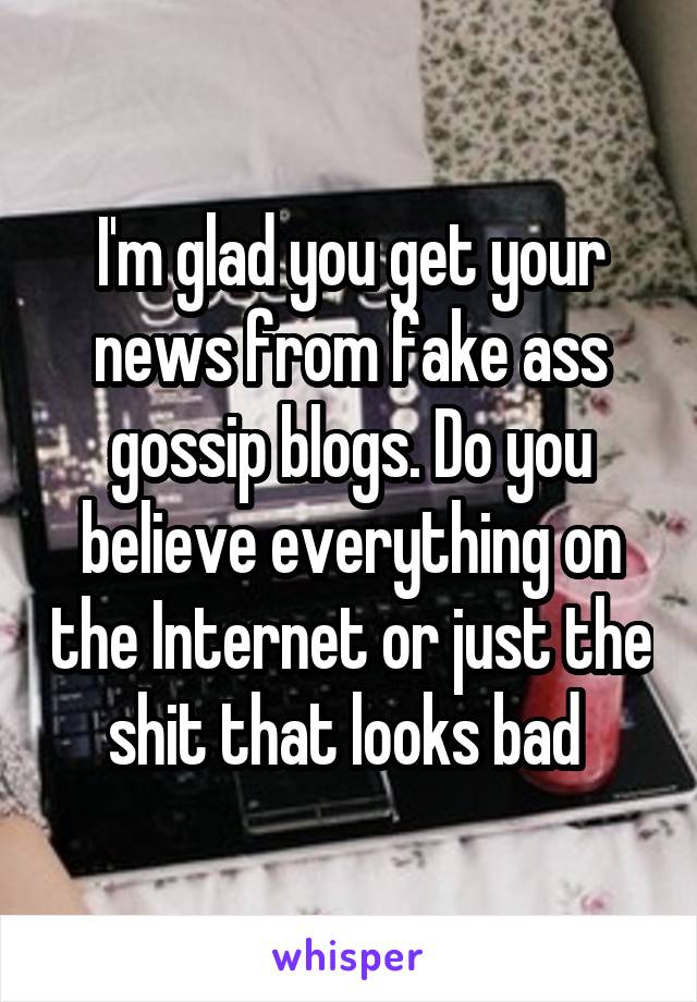 I'm glad you get your news from fake ass gossip blogs. Do you believe everything on the Internet or just the shit that looks bad 